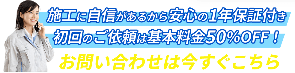 施工に自信があるから安心の1年保証付き!初回のご依頼は基本料金50％OFF！お問い合わせは今すぐこちら